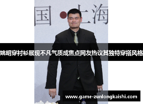 姚明穿衬衫展现不凡气质成焦点网友热议其独特穿搭风格