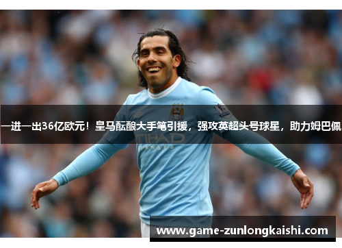 一进一出36亿欧元！皇马酝酿大手笔引援，强攻英超头号球星，助力姆巴佩